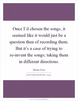 Once I’d chosen the songs, it seemed like it would just be a question then of recording them. But it’s a case of trying to re-invent the songs; taking them in different directions Picture Quote #1