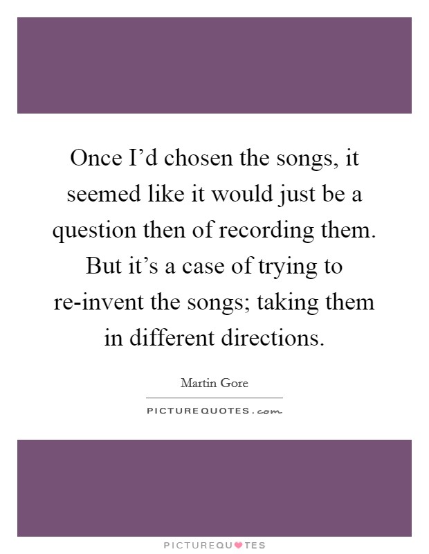 Once I'd chosen the songs, it seemed like it would just be a question then of recording them. But it's a case of trying to re-invent the songs; taking them in different directions Picture Quote #1