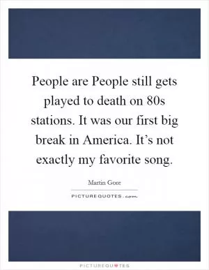 People are People still gets played to death on  80s stations. It was our first big break in America. It’s not exactly my favorite song Picture Quote #1