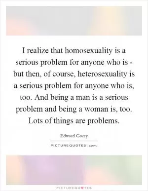 I realize that homosexuality is a serious problem for anyone who is - but then, of course, heterosexuality is a serious problem for anyone who is, too. And being a man is a serious problem and being a woman is, too. Lots of things are problems Picture Quote #1
