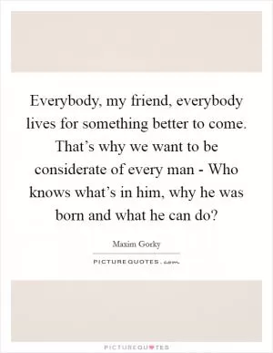 Everybody, my friend, everybody lives for something better to come. That’s why we want to be considerate of every man - Who knows what’s in him, why he was born and what he can do? Picture Quote #1