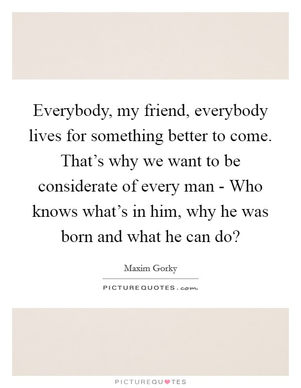 Everybody, my friend, everybody lives for something better to come. That's why we want to be considerate of every man - Who knows what's in him, why he was born and what he can do? Picture Quote #1