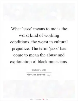 What ‘jazz’ means to me is the worst kind of working conditions, the worst in cultural prejudice. The term ‘jazz’ has come to mean the abuse and exploitation of black musicians Picture Quote #1