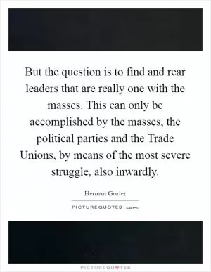 But the question is to find and rear leaders that are really one with the masses. This can only be accomplished by the masses, the political parties and the Trade Unions, by means of the most severe struggle, also inwardly Picture Quote #1