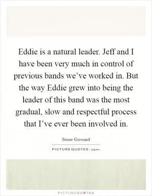 Eddie is a natural leader. Jeff and I have been very much in control of previous bands we’ve worked in. But the way Eddie grew into being the leader of this band was the most gradual, slow and respectful process that I’ve ever been involved in Picture Quote #1