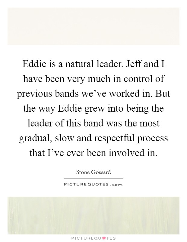 Eddie is a natural leader. Jeff and I have been very much in control of previous bands we've worked in. But the way Eddie grew into being the leader of this band was the most gradual, slow and respectful process that I've ever been involved in Picture Quote #1