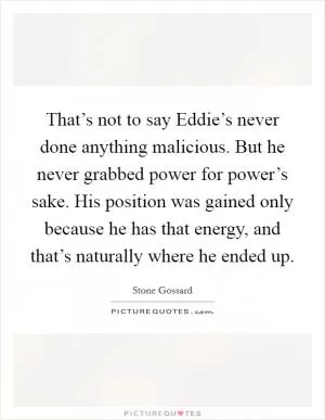 That’s not to say Eddie’s never done anything malicious. But he never grabbed power for power’s sake. His position was gained only because he has that energy, and that’s naturally where he ended up Picture Quote #1