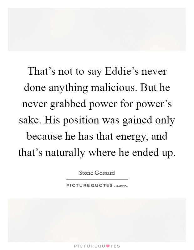 That's not to say Eddie's never done anything malicious. But he never grabbed power for power's sake. His position was gained only because he has that energy, and that's naturally where he ended up Picture Quote #1