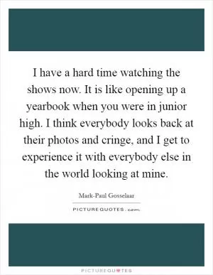 I have a hard time watching the shows now. It is like opening up a yearbook when you were in junior high. I think everybody looks back at their photos and cringe, and I get to experience it with everybody else in the world looking at mine Picture Quote #1