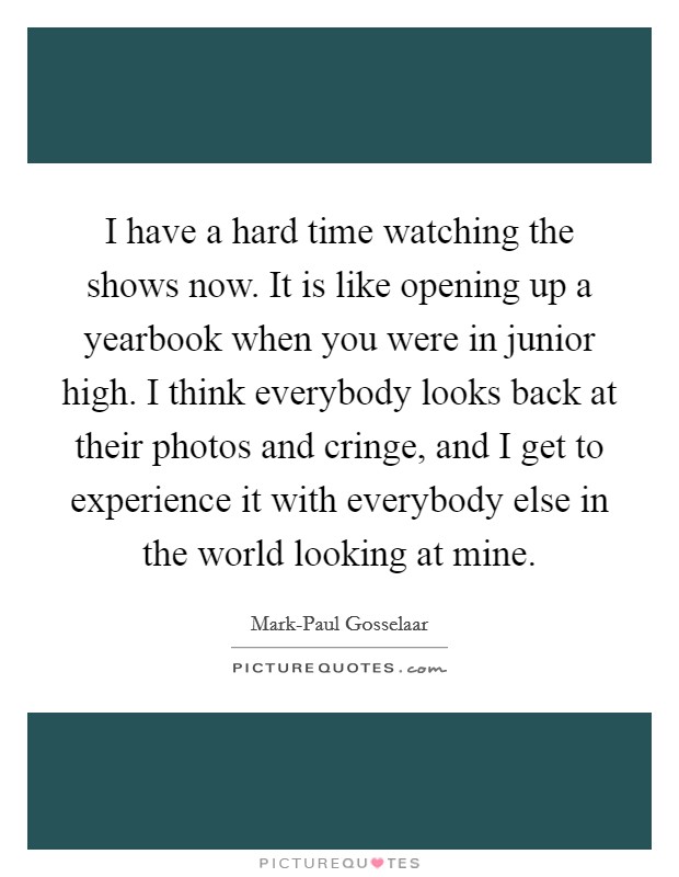 I have a hard time watching the shows now. It is like opening up a yearbook when you were in junior high. I think everybody looks back at their photos and cringe, and I get to experience it with everybody else in the world looking at mine Picture Quote #1