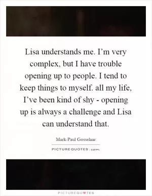 Lisa understands me. I’m very complex, but I have trouble opening up to people. I tend to keep things to myself. all my life, I’ve been kind of shy - opening up is always a challenge and Lisa can understand that Picture Quote #1