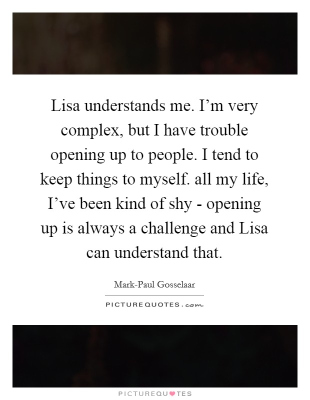 Lisa understands me. I'm very complex, but I have trouble opening up to people. I tend to keep things to myself. all my life, I've been kind of shy - opening up is always a challenge and Lisa can understand that Picture Quote #1