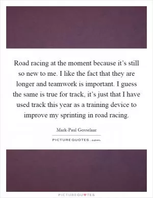 Road racing at the moment because it’s still so new to me. I like the fact that they are longer and teamwork is important. I guess the same is true for track, it’s just that I have used track this year as a training device to improve my sprinting in road racing Picture Quote #1