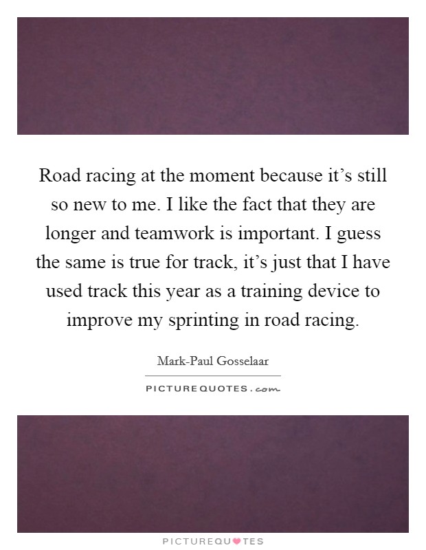Road racing at the moment because it's still so new to me. I like the fact that they are longer and teamwork is important. I guess the same is true for track, it's just that I have used track this year as a training device to improve my sprinting in road racing Picture Quote #1