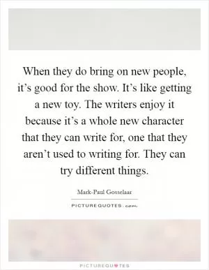 When they do bring on new people, it’s good for the show. It’s like getting a new toy. The writers enjoy it because it’s a whole new character that they can write for, one that they aren’t used to writing for. They can try different things Picture Quote #1