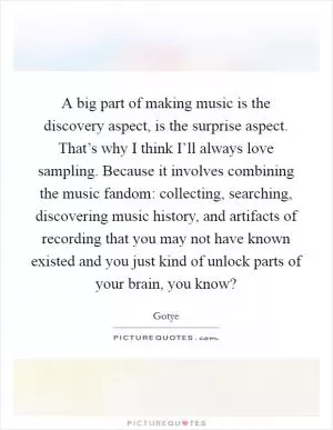 A big part of making music is the discovery aspect, is the surprise aspect. That’s why I think I’ll always love sampling. Because it involves combining the music fandom: collecting, searching, discovering music history, and artifacts of recording that you may not have known existed and you just kind of unlock parts of your brain, you know? Picture Quote #1