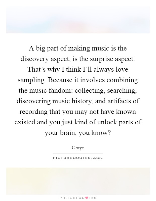 A big part of making music is the discovery aspect, is the surprise aspect. That's why I think I'll always love sampling. Because it involves combining the music fandom: collecting, searching, discovering music history, and artifacts of recording that you may not have known existed and you just kind of unlock parts of your brain, you know? Picture Quote #1