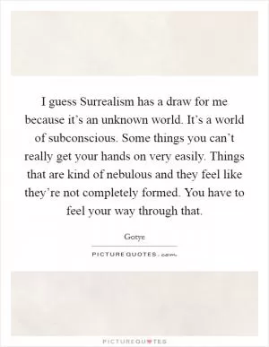 I guess Surrealism has a draw for me because it’s an unknown world. It’s a world of subconscious. Some things you can’t really get your hands on very easily. Things that are kind of nebulous and they feel like they’re not completely formed. You have to feel your way through that Picture Quote #1
