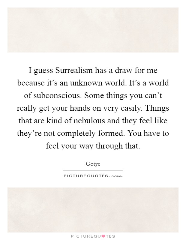 I guess Surrealism has a draw for me because it's an unknown world. It's a world of subconscious. Some things you can't really get your hands on very easily. Things that are kind of nebulous and they feel like they're not completely formed. You have to feel your way through that Picture Quote #1
