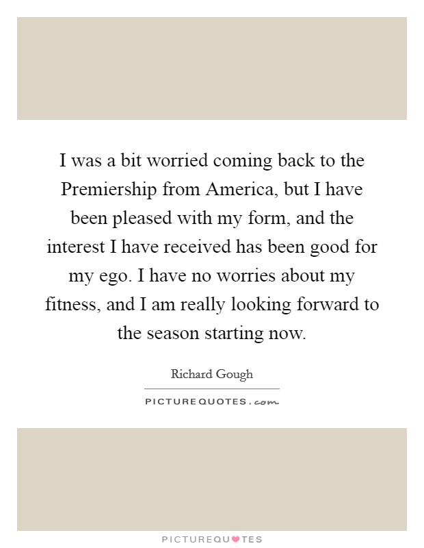 I was a bit worried coming back to the Premiership from America, but I have been pleased with my form, and the interest I have received has been good for my ego. I have no worries about my fitness, and I am really looking forward to the season starting now Picture Quote #1