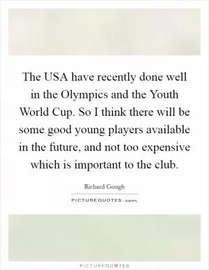 The USA have recently done well in the Olympics and the Youth World Cup. So I think there will be some good young players available in the future, and not too expensive which is important to the club Picture Quote #1
