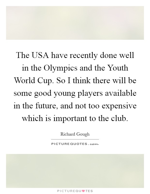 The USA have recently done well in the Olympics and the Youth World Cup. So I think there will be some good young players available in the future, and not too expensive which is important to the club Picture Quote #1