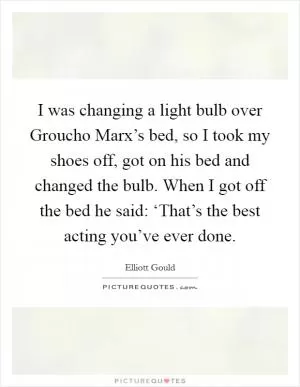 I was changing a light bulb over Groucho Marx’s bed, so I took my shoes off, got on his bed and changed the bulb. When I got off the bed he said: ‘That’s the best acting you’ve ever done Picture Quote #1