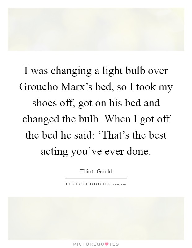 I was changing a light bulb over Groucho Marx's bed, so I took my shoes off, got on his bed and changed the bulb. When I got off the bed he said: ‘That's the best acting you've ever done Picture Quote #1