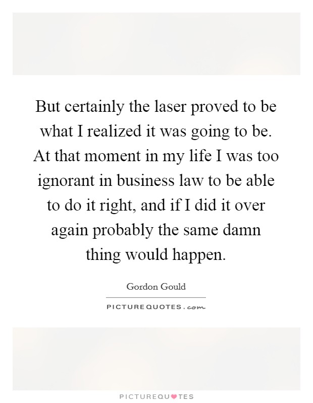 But certainly the laser proved to be what I realized it was going to be. At that moment in my life I was too ignorant in business law to be able to do it right, and if I did it over again probably the same damn thing would happen Picture Quote #1