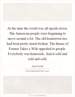 At the time the world was all upside down. The American people were beginning to move around a lot. The old hometown ties had been pretty much broken. The theme of Farmer Takes a Wife appealed to people. Everybody was homesick. And it sold and sold and sold Picture Quote #1