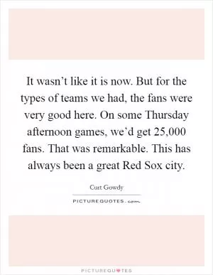It wasn’t like it is now. But for the types of teams we had, the fans were very good here. On some Thursday afternoon games, we’d get 25,000 fans. That was remarkable. This has always been a great Red Sox city Picture Quote #1
