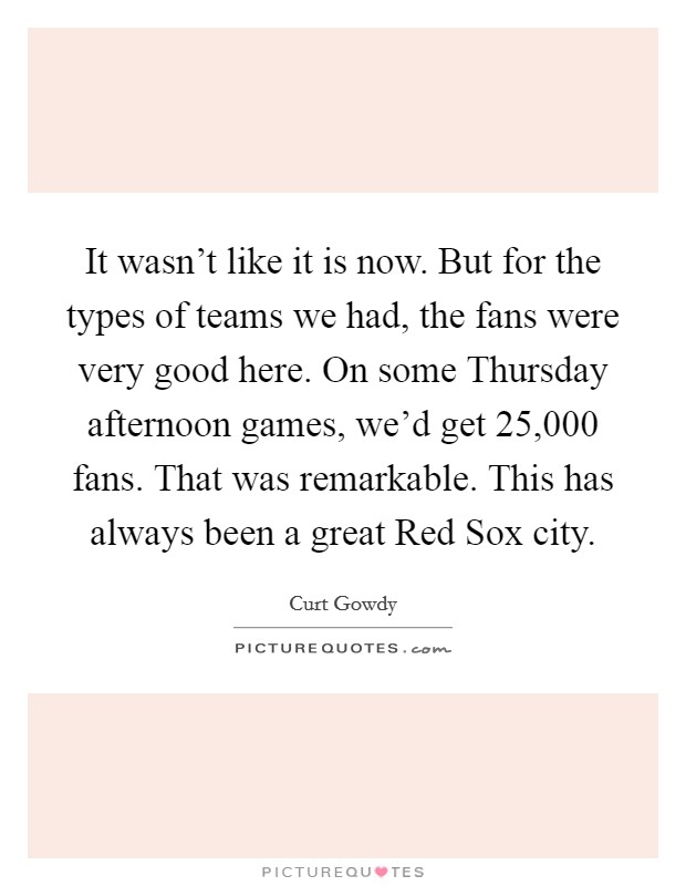 It wasn't like it is now. But for the types of teams we had, the fans were very good here. On some Thursday afternoon games, we'd get 25,000 fans. That was remarkable. This has always been a great Red Sox city Picture Quote #1