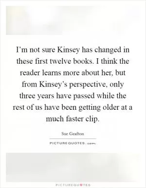 I’m not sure Kinsey has changed in these first twelve books. I think the reader learns more about her, but from Kinsey’s perspective, only three years have passed while the rest of us have been getting older at a much faster clip Picture Quote #1