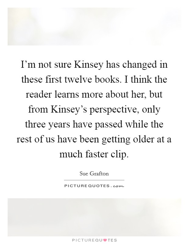 I'm not sure Kinsey has changed in these first twelve books. I think the reader learns more about her, but from Kinsey's perspective, only three years have passed while the rest of us have been getting older at a much faster clip Picture Quote #1