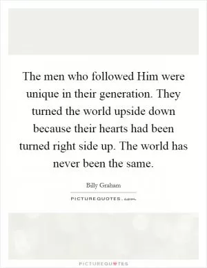 The men who followed Him were unique in their generation. They turned the world upside down because their hearts had been turned right side up. The world has never been the same Picture Quote #1