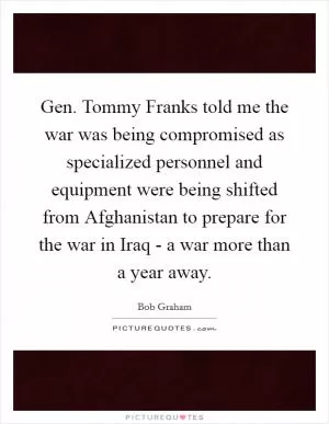 Gen. Tommy Franks told me the war was being compromised as specialized personnel and equipment were being shifted from Afghanistan to prepare for the war in Iraq - a war more than a year away Picture Quote #1