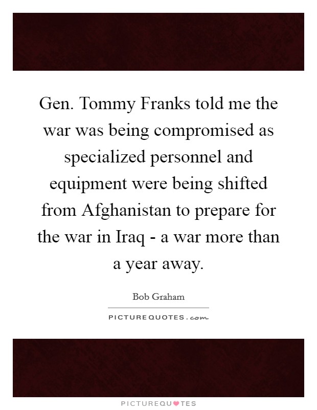 Gen. Tommy Franks told me the war was being compromised as specialized personnel and equipment were being shifted from Afghanistan to prepare for the war in Iraq - a war more than a year away Picture Quote #1