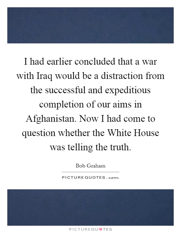 I had earlier concluded that a war with Iraq would be a distraction from the successful and expeditious completion of our aims in Afghanistan. Now I had come to question whether the White House was telling the truth Picture Quote #1