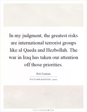 In my judgment, the greatest risks are international terrorist groups like al Qaeda and Hezbollah. The war in Iraq has taken our attention off those priorities Picture Quote #1
