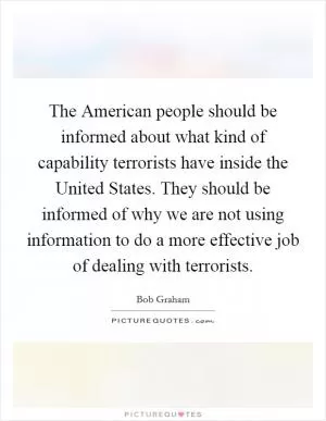 The American people should be informed about what kind of capability terrorists have inside the United States. They should be informed of why we are not using information to do a more effective job of dealing with terrorists Picture Quote #1