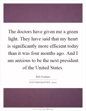The doctors have given me a green light. They have said that my heart is significantly more efficient today than it was four months ago. And I am anxious to be the next president of the United States Picture Quote #1