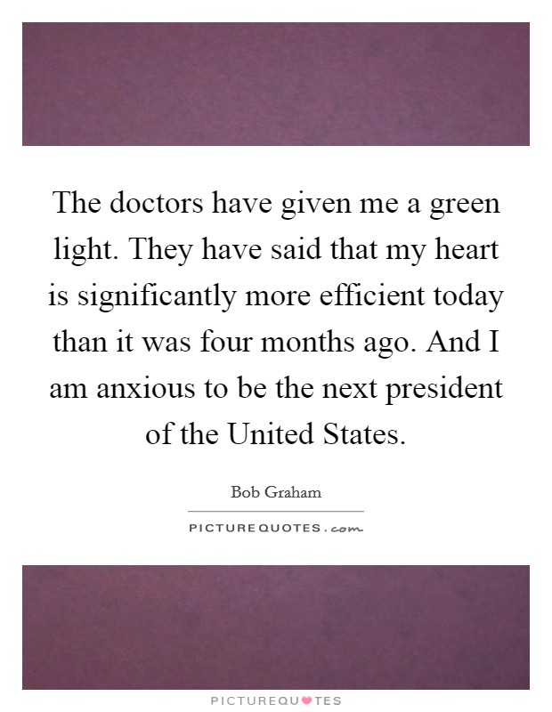 The doctors have given me a green light. They have said that my heart is significantly more efficient today than it was four months ago. And I am anxious to be the next president of the United States Picture Quote #1