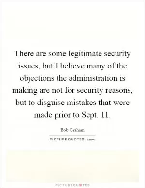 There are some legitimate security issues, but I believe many of the objections the administration is making are not for security reasons, but to disguise mistakes that were made prior to Sept. 11 Picture Quote #1
