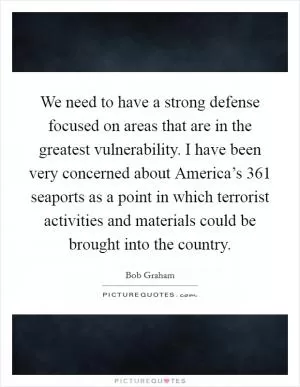 We need to have a strong defense focused on areas that are in the greatest vulnerability. I have been very concerned about America’s 361 seaports as a point in which terrorist activities and materials could be brought into the country Picture Quote #1