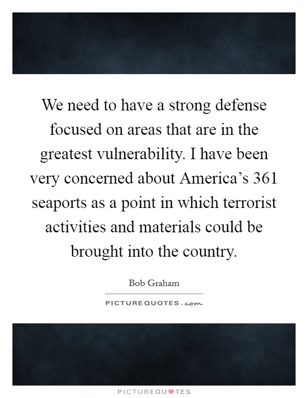 We need to have a strong defense focused on areas that are in the greatest vulnerability. I have been very concerned about America's 361 seaports as a point in which terrorist activities and materials could be brought into the country Picture Quote #1