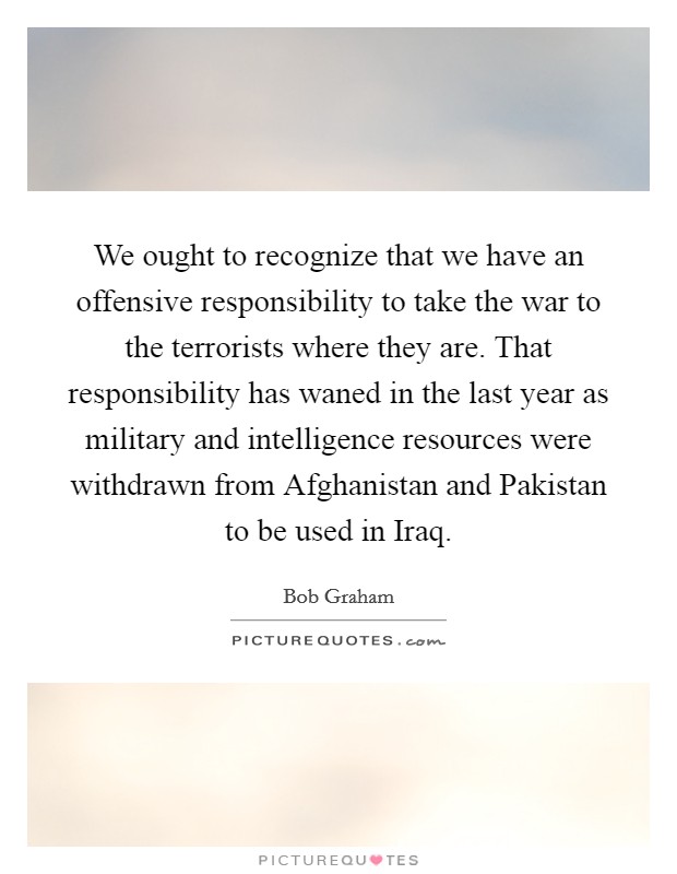 We ought to recognize that we have an offensive responsibility to take the war to the terrorists where they are. That responsibility has waned in the last year as military and intelligence resources were withdrawn from Afghanistan and Pakistan to be used in Iraq Picture Quote #1