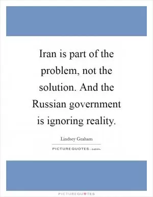 Iran is part of the problem, not the solution. And the Russian government is ignoring reality Picture Quote #1