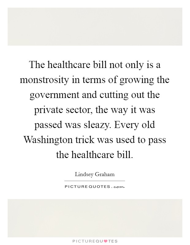 The healthcare bill not only is a monstrosity in terms of growing the government and cutting out the private sector, the way it was passed was sleazy. Every old Washington trick was used to pass the healthcare bill Picture Quote #1