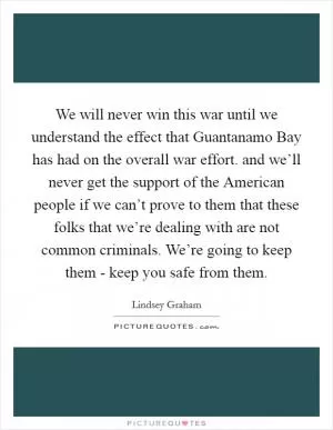 We will never win this war until we understand the effect that Guantanamo Bay has had on the overall war effort. and we’ll never get the support of the American people if we can’t prove to them that these folks that we’re dealing with are not common criminals. We’re going to keep them - keep you safe from them Picture Quote #1