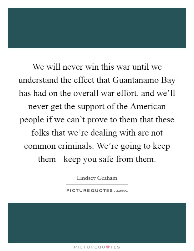 We will never win this war until we understand the effect that Guantanamo Bay has had on the overall war effort. and we'll never get the support of the American people if we can't prove to them that these folks that we're dealing with are not common criminals. We're going to keep them - keep you safe from them Picture Quote #1